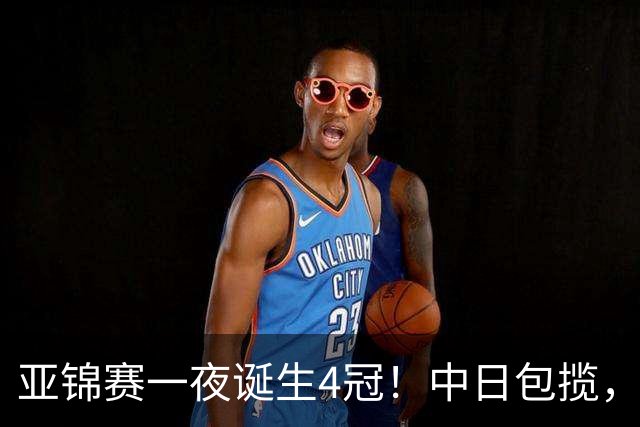 亚锦赛一夜诞生4冠！中日包揽，陈熠女单封后，张本智和逆转登顶